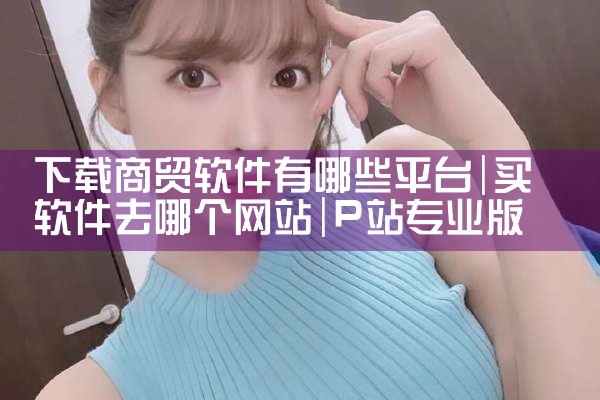 下载商贸软件有哪些平台|P站专业版